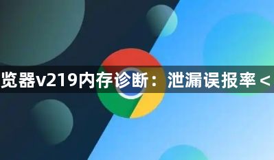 谷歌浏览器v219内存诊断:泄漏误报率<0.01%1