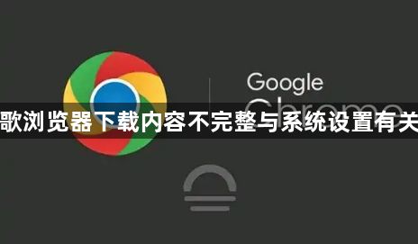 谷歌浏览器下载内容不完整与系统设置有关吗1
