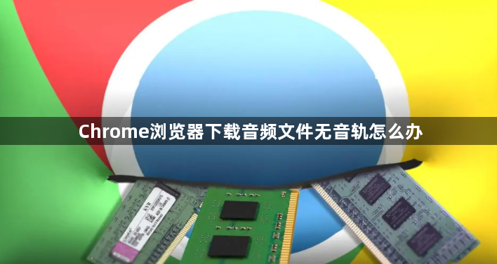 Chrome浏览器下载音频文件无音轨怎么办1