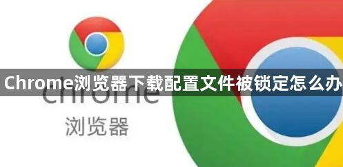 Chrome浏览器下载配置文件被锁定怎么办1