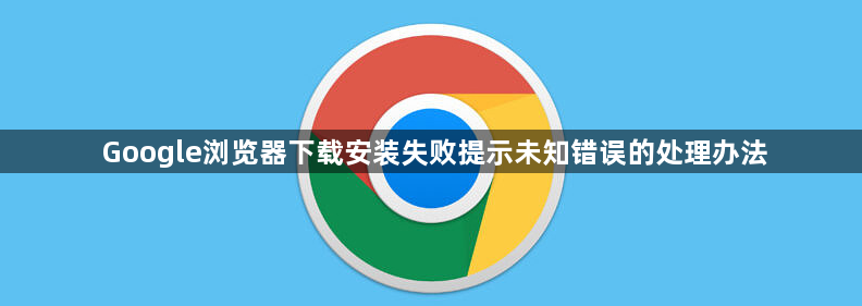 Google浏览器下载安装失败提示未知错误的处理办法1