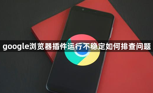 google浏览器插件运行不稳定如何排查问题1