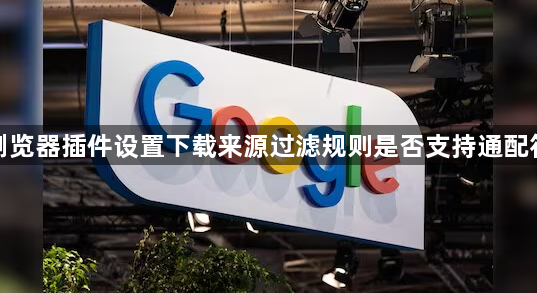谷歌浏览器插件设置下载来源过滤规则是否支持通配符匹配1