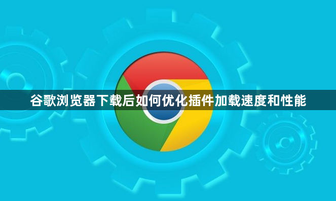 谷歌浏览器下载后如何优化插件加载速度和性能1