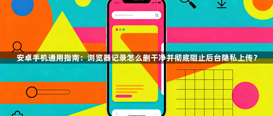 安卓手机通用指南：浏览器记录怎么删干净并彻底阻止后台隐私上传？1