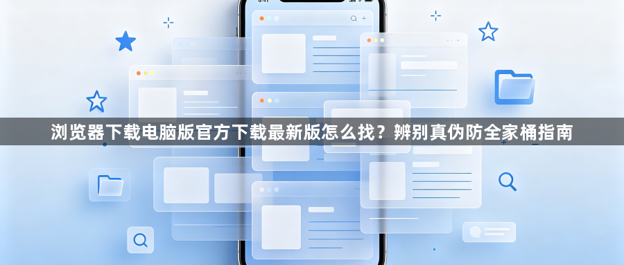 浏览器下载电脑版官方下载最新版怎么找?辨别真伪防全家桶指南1