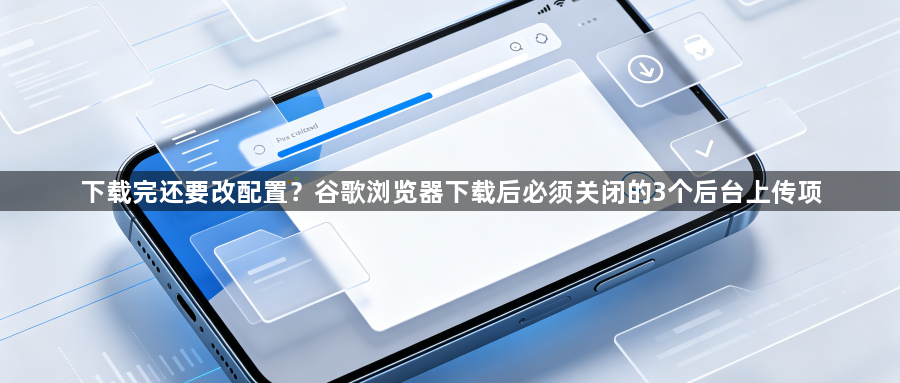 下载完还要改配置？谷歌浏览器下载后必须关闭的3个后台上传项1