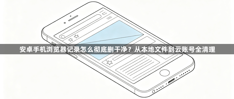 安卓手机浏览器记录怎么彻底删干净？从本地文件到云账号全清理1